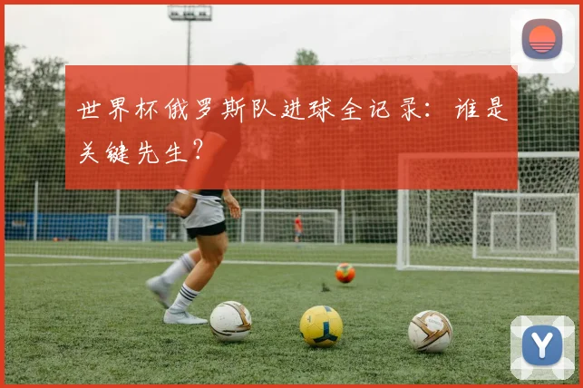 世界杯俄罗斯队进球全记录:谁是关键先生?