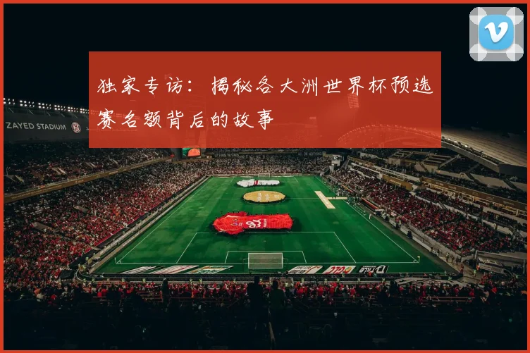 独家专访：揭秘各大洲世界杯预选赛名额背后的故事