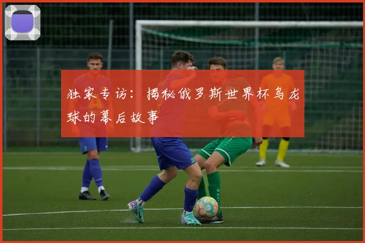 独家专访：揭秘俄罗斯世界杯乌龙球的幕后故事