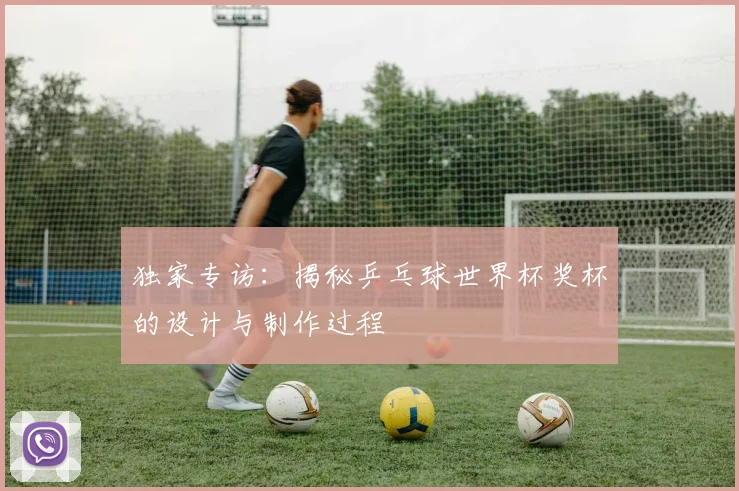 独家专访：揭秘乒乓球世界杯奖杯的设计与制作过程