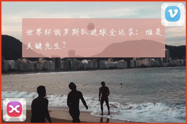 世界杯俄罗斯队进球全记录：谁是关键先生？
