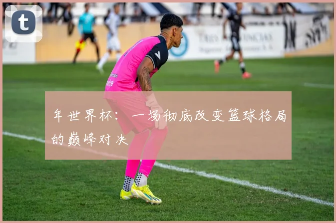年世界杯：一场彻底改变篮球格局的巅峰对决