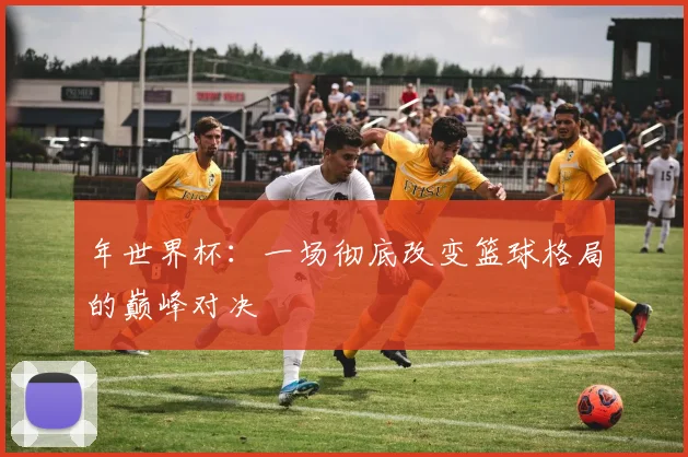 年世界杯：一场彻底改变篮球格局的巅峰对决
