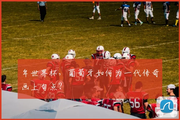 年世界杯，葡萄牙如何为一代传奇画上句点？