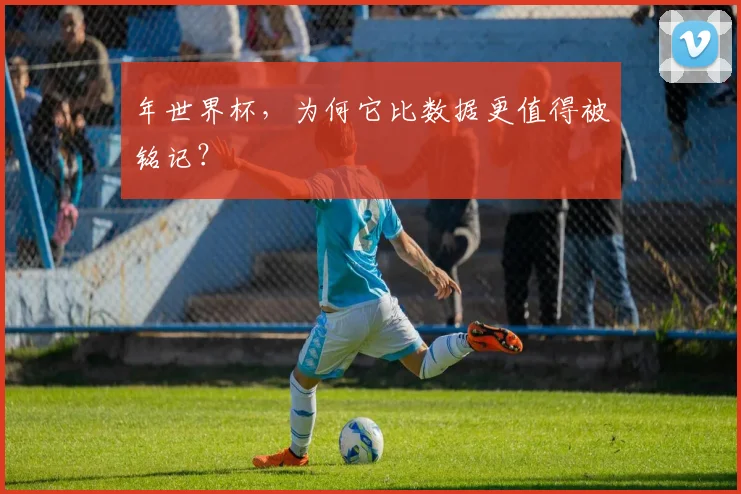 年世界杯,为何它比数据更值得被铭记?